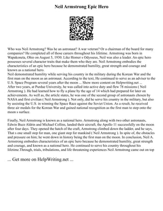 Neil Armstrong Epic Hero
Who was Neil Armstrong? Was he an astronaut? A war veteran? Or a chairman of the board for many
companies? He completed all of those careers throughout his lifetime. Armstrong was born in
Wapakoneta, Ohio on August 5, 1930. Like Homer s Odysseus, Neil was also a leader. An epic hero
possesses several character traits that make them who they are. Neil Armstrong embodies the
characteristics of an epic hero because he demonstrated humility, great strength and courage and
known as a national hero.
Neil demonstrated humility while serving his country in the military during the Korean War and the
first man on the moon as an astronaut. According to the text, He continued to serve as an adviser to the
U.S. Space Program several years after the moon ... Show more content on Helpwriting.net ...
After two years, at Purdue University, he was called into active duty and flew 78 missions ( Neil
Armstrong ). He had learned how to fly a plane by the age of 14 which had prepared for later on
achievements. As well as, the article states, he was one of the second group of astronauts chosen by
NASA and first civilian ( Neil Armstrong ). Not only, did he serve his country in the military, but also
by assisting the U.S. in winning the Space Race against the Soviet Union. As a result, he received
three air medals for the Korean War and gained national recognition as the first man to step onto the
moon s surface.
Finally, Neil Armstrong is known as a national hero. Armstrong along with two other astronauts,
Edwin Buzz Aldrin and Michael Collins, landed their aircraft, the Apollo 11 successfully on the moon
after four days. They opened the hatch of the craft, Armstrong climbed down the ladder, and he says,
That s one small step for man, one giant step for mankind ( Neil Armstrong ). In spite of, the obstacles
and pressure on him; he went down in history being the first man on the moon. In conclusion, Neil A.
Armstrong embodies characteristics of an epic hero because he demonstrated humility, great strength
and courage, and known as a national hero. He continued to serve his country throughout his
lifetime.Through, trials, tribulations, and life threatening experiences Neil Armstrong came out on top
... Get more on HelpWriting.net ...
 