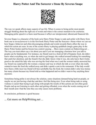 Harry Potter And The Sorcerer s Stone By Severus Snape
The way we speak affects many aspects of our life. When it comes to being polite most people
struggle thinking about the right use of words and when is the correct moment to be courteous.
Managing polite speech is a basic need because it affect our interpersonal, laboral,and financial life.
Severus Snape is a character of the book serie Harry Potter Snape is rude and unfair with Harry from
book one to seven,however is in the first book Harry Potter and the Sorcerer s Stone where we can see
how Snape s behavior and often discouraging attitude and words towards Harry affect the way in
which his action are seen. In one of the scenes Harry is playing quidditch (magic game play in the
Harry Potter books) and his broom lose control causing ... Show more content on Helpwriting.net ...
The way you treat others say a lot about you and if you are managing a business how you talk to
people can be fundamental. For instance, my friend went to a festival full of hispanic food, she didn t
knew what everything was, so when she start to get hungry she walked around looking for something
that catch her attention; and she found it but she didn t know what it was, she only knew that it looks
good so she asked the lady who was serving the food what was it and the women rudely answered her,
my friend was surprised by the women s manner and way in which she talk so even when she really
wanted to taste the food she walked away and didn t spend a cent in the restaurant. If the lady would
have been a little nicer my friend will have probably buy the food, the women didn t only lose money
but many clients because my friend told us what happened and we didn t want to buy anything there
anymore.
Sometimes being polite is not always the solution, some situations demand being hard on people, or
maybe we are just having a bad day and don t feel like being nice. Even when being rude or using
violence is easier than trying to get along with people the results of this actions are not often good.
People end up not listening to each other and getting offended, even when the words coming out of
their mouth aren t bad the tone they use only causes more problems.
In conclusion, politeness is good because
... Get more on HelpWriting.net ...
 