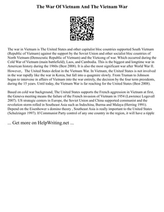 The War Of Vietnam And The Vietnam War
The war in Vietnam is The United States and other capitalist bloc countries supported South Vietnam
(Republic of Vietnam) against the support by the Soviet Union and other socialist bloc countries of
North Vietnam (Democratic Republic of Vietnam) and the Vietcong of war. Which occurred during the
Cold War of Vietnam (main battlefield), Laos, and Cambodia. This is the biggest and longtime war in
American history during the 1960s (Best 2008). It is also the most significant war after World War II.
However，The United States defeat in the Vietnam War. In Vietnam, the United States is not involved
in the war rapidly like the war in Korea, but fall into a quagmire slowly. From Truman to Johnson
began to intervene in affairs of Vietnam into the war entirely, the decision by the four term presidents,
during the 15 years. Until today, the Vietnam War is far reaching for the United States (Best 2008).
Based on cold war background, The United States supports the French aggression in Vietnam at first,
the Geneva meeting means the failure of the French invasion of Vietnam in 1954 (Lawrence Logevall
2007). US strategic centers in Europe, the Soviet Union and China supported communist and the
revolution storm rolled in Southeast Asia such as Indochina, Burma and Malaya (Herring 1991).
Depend on the Eisenhower s domino theory , Southeast Asia is really important to the United States
(Schulzinger 1997). If Communist Party control of any one country in the region, it will have a ripple
... Get more on HelpWriting.net ...
 