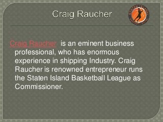Craig Raucher is an eminent business
professional, who has enormous
experience in shipping Industry. Craig
Raucher is renowned entrepreneur runs
the Staten Island Basketball League as
Commissioner.
 