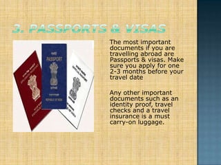 The most important
documents if you are
travelling abroad are
Passports & visas. Make
sure you apply for one
2-3 months before your
travel date

Any other important
documents such as an
identity proof, travel
checks and a travel
insurance is a must
carry-on luggage.
 
