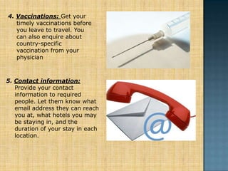 4. Vaccinations: Get your
   timely vaccinations before
   you leave to travel. You
   can also enquire about
   country-specific
   vaccination from your
   physician



5. Contact information:
   Provide your contact
   information to required
   people. Let them know what
   email address they can reach
   you at, what hotels you may
   be staying in, and the
   duration of your stay in each
   location.
 