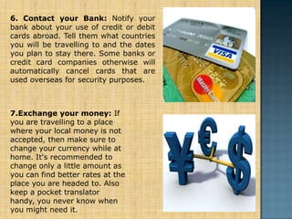 6. Contact your Bank: Notify your
bank about your use of credit or debit
cards abroad. Tell them what countries
you will be travelling to and the dates
you plan to stay there. Some banks or
credit card companies otherwise will
automatically cancel cards that are
used overseas for security purposes.



7.Exchange your money: If
you are travelling to a place
where your local money is not
accepted, then make sure to
change your currency while at
home. It's recommended to
change only a little amount as
you can find better rates at the
place you are headed to. Also
keep a pocket translator
handy, you never know when
you might need it.
 