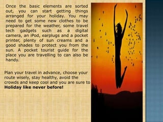 Once the basic elements are sorted
out, you can start getting things
arranged for your holiday. You may
need to get some new clothes to be
prepared for the weather, some travel
tech gadgets such as a digital
camera, an iPod, earplugs and a pocket
printer, plenty of sun creams and a
good shades to protect you from the
sun. A pocket tourist guide for the
place you are travelling to can also be
handy.


Plan your travel in advance, choose your
route wisely, stay healthy, avoid the
crowds and keep cool and you are sure to
Holiday like never before!
 