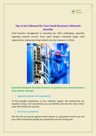 Tips to be Followed for Your Small Business’s Network
Security
Small business management is rewarding but often challenging, especially
regarding network security. Since cyber dangers frequently target small
organizations, deploying strong network security measures is critical.
s
Essential Network Security Pointers to protect your Small Business
from Online Threats:
1. Regularly conduct risk assessments:
To find possible weaknesses in your network, regular risk assessments are
required. Using a risk assessment, you can identify and rank the most critical
areas that need to be secured.
2. Use secure passwords:
The first line of security against online attacks is a password. Ensure you and
your staff consistently change your passwords and use strong ones.
 