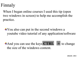 2016/01 - BTJ
When I began online courses I used this tip (open
two windows in screen) to help me accomplish the
practice.
You also can put in the second windows a
youtube video tutorial of any application/software
And you can use the keys CTRL + to change
the size of the windows content.
Finnaly
 