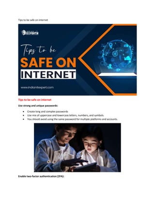 Tips to be safe on internet
Tips to be safe on internet
Use strong and unique passwords:
 Create long and complex passwords
 Use mix of uppercase and lowercase letters, numbers, and symbols.
 You should avoid using the same password for multiple platforms and accounts.
Enable two-factor authentication (2FA):
 