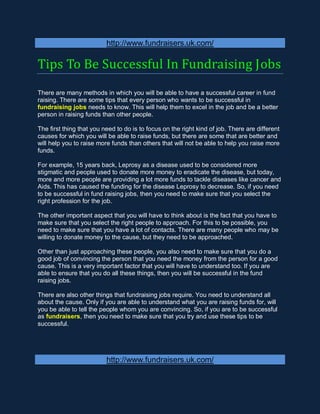 http://www.fundraisers.uk.com/

Tips To Be Successful In Fundraising Jobs
There are many methods in which you will be able to have a successful career in fund
raising. There are some tips that every person who wants to be successful in
fundraising jobs needs to know. This will help them to excel in the job and be a better
person in raising funds than other people.

The first thing that you need to do is to focus on the right kind of job. There are different
causes for which you will be able to raise funds, but there are some that are better and
will help you to raise more funds than others that will not be able to help you raise more
funds.

For example, 15 years back, Leprosy as a disease used to be considered more
stigmatic and people used to donate more money to eradicate the disease, but today,
more and more people are providing a lot more funds to tackle diseases like cancer and
Aids. This has caused the funding for the disease Leprosy to decrease. So, if you need
to be successful in fund raising jobs, then you need to make sure that you select the
right profession for the job.

The other important aspect that you will have to think about is the fact that you have to
make sure that you select the right people to approach. For this to be possible, you
need to make sure that you have a lot of contacts. There are many people who may be
willing to donate money to the cause, but they need to be approached.

Other than just approaching these people, you also need to make sure that you do a
good job of convincing the person that you need the money from the person for a good
cause. This is a very important factor that you will have to understand too. If you are
able to ensure that you do all these things, then you will be successful in the fund
raising jobs.

There are also other things that fundraising jobs require. You need to understand all
about the cause. Only if you are able to understand what you are raising funds for, will
you be able to tell the people whom you are convincing. So, if you are to be successful
as fundraisers, then you need to make sure that you try and use these tips to be
successful.




                          http://www.fundraisers.uk.com/
 