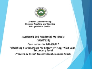 Arabian Gulf University
Distance Teaching and Training
Post graduate Studies
Authoring and Publishing Materials
( DLDT632)
First semester 2016/2017
Publishing E-lesson(Tips for better writing)Third year -
Secondary level
Prepared by English Teacher: Nawal Mahmood Awachi
 