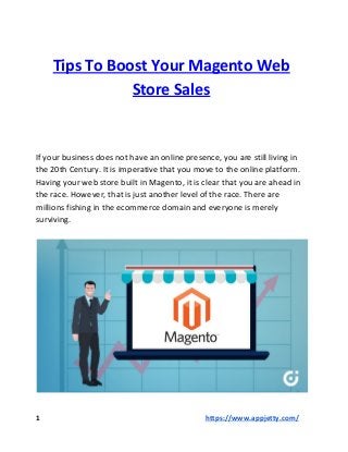 Tips To Boost Your Magento Web
Store Sales
If your business does not have an online presence, you are still living in
the 20th Century. It is imperative that you move to the online platform.
Having your web store built in Magento, it is clear that you are ahead in
the race. However, that is just another level of the race. There are
millions fishing in the ecommerce domain and everyone is merely
surviving.
1 ​​https://www.appjetty.com/
 