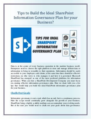 Tips to Build the Ideal SharePoint
Information Governance Plan for your
Business?
Data is at the center of every business operation in the modern business world.
Enterprises need to choose the right platform to store and manage all their data or
information to bring in versatility to their operations. Information should be easily
accessible to your employees and clients; at the same time there should be effective
restrictions on who views it, who manages it and how it is governed. Microsoft
SharePoint has emerged as one of the most preferred platforms for information
governance. When you hire a SharePoint Development Company you must focus
on creating effective information governance plan. Here we share with you a few
tips that would help you build the ideal SharePoint information governance plan
for your business.
Chalk Out Goals
Information governance is not a task which has an end, but is a continuous process.
Here the scope would continually grow alongside the growth of your business.
SharePoint being a highly scalable medium can accommodate your evolving needs.
But at the start you would need to chalk out your goals about data governance.
 