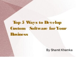 Top 5 Ways to Develop
Custom Software forYour
Business
By Shamit Khemka
 