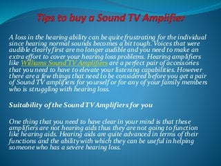 A loss in the hearing ability can be quite frustrating for the individual
since hearing normal sounds becomes a bit tough. Voices that were
audible clearly first are no longer audible and you need to make an
extra effort to cover your hearing loss problems. Hearing amplifiers
like Williams Sound TV Amplifiers are a perfect pair of accessories
that you need to have to elevate your listening capabilities. However
there are a few things that need to be considered before you get a pair
of Sound TV amplifiers for yourself or for any of your family members
who is struggling with hearing loss.
Suitability of the Sound TV Amplifiers for you
One thing that you need to have clear in your mind is that these
amplifiers are not hearing aids thus they are not going to function
like hearing aids. Hearing aids are quite advanced in terms of their
functions and the ability with which they can be useful in helping
someone who has a severe hearing loss.
 