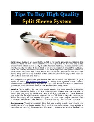 Tips To Buy High Quality 
Split Sleeve System
Split Sleeve Systems are essential to install in homes to get protected against the
harmful effects of fire. These systems can be explained as the wire and cable
encasements which ensure safety of walls, floors and ceilings. The encasements are
mainly done by metal as it is resistant to fire and insulation. It makes the buildings,
walls and ceilings completely fireproof. Split sleeve systems are generally used to
sleeve over the wires and cables which are already installed inside the walls and
floors. They can be easily installed as the installers don’t have to pull the cable or
wire outside the walls and floors.
For complete fire protection, you should also install these split systems at your
home or office. Fire suppression sleeve is among such systems which assures
maximum security and safety against fire. If you also want to install such systems at
your home, then here are some tips that will help you to buy them.
Quality: While looking for best split sleeve system, the most essential thing that
you need to consider is the quality of these systems. Makes sure that material or
metal they are using for sleeve the cable is of high quality or not. Check whether
the system is fire and insulation resistant or not. All these things will help you to
judge the quality of the sleeves. Moreover, to know their quality, you can visit
company’s website and take feedbacks from the existing clients of that company.
Performance: The other essential thing that you need to keep in your mind is the
performance of the sleeve system. For checking the performance, you can take a
demo before installing these systems. Moreover, you can also take the feedback or
 