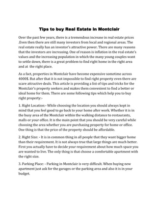                     Tips to buy Real Estate in Montclair<br />Over the past few years, there is a tremendous increase in real estate prices .Even then there are still many investors from local and regional areas. The real estate really has an investor’s attractive power. There are many reasons that the investors are increasing. One of reason is inflation in the real estate’s values and the increasing population in which the many young couples want to settle down, there is a great problem to find right home in the right area and at  the right place.<br />As a fact, properties in Montclair have become expensive sometime across 4000$. But after that it is not impossible to find right property even there are scare attractive deals. This article is providing a list of tips and tricks for the Montclair’s property seekers and makes them convenient to find a better or ideal home for them. There are some following tips which help you to buy right property:-<br />1. Right Location:- While choosing the location you should always kept in mind that you feel good to go back to your home after work. Whether it is in the busy area of the Montclair within the walking distance to restaurants, malls or your office. It is the main point that you should be very careful while choosing the area whether you are purchasing property for home or office. One thing is that the price of the property should be affordable.<br />2. Right Size: - It is in common thing in all people that they want bigger home than their requirement. It is not always true that large things are much better. First you actually have to decide your requirement about how much space you are wanted to live. The only thing is that choose a comfortable apartment with the right size.<br />3. Parking Place: - Parking in Montclair is very difficult. When buying new apartment just ask for the garages or the parking area and also it is in your budget.<br />4. Online Brokers:- Always choose online brokers to get ideal property because they have updated database with the latest list of prices. There are many online brokers but Montclair realtor provides you ideal properties with details of price, size, region, property type and many more things.<br />5. Finance:-  You can take help regional and international banks by taking home loans. Choose the best offer given by the banks. Choose those offers which decrease your interest expense.<br />There are many real estate brokers in Montclair but Montclair Realtor offers special services with regional and international banks. The above all tips are useful and make your property search much easier.<br />http://www.erincrawfordrealtor.com<br />.<br />.<br />