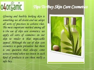 Tips To Buy Skin Care Cosmetics
Glowing and healthy looking skin is
something we all desire and we adopt
all sorts of practices to achieve that.
The most important method among all
is the use of skin care cosmetics; we
apply all sorts of cosmetics on our
skin to render it that impeccable
appeal. Although the use of skin care
cosmetics is quite prevalent but there
is one question that always come
across or mind when we invest in such
kind of products is are these really a
safe buy.
 