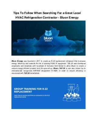 Tips To Follow When Searching For a Great Local
HVAC Refrigeration Contractor - Bluon Energy
Bluon Energy was founded in 2011 to create an R-22 replacement refrigerant that increases
energy efficiency and extends the life of existing HVAC-R equipment. TdX 20 was developed
empirically and iteratively with hundreds of formulas field tested to allow Bluon to create a
unique energy efficient product from the ground up. Bluon TdX 20 is now also known by its
internationally recognized ASHRAE designation R-458A. In order to ensure efficiency is
maximized with TdX 20 installations.
 