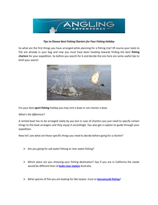 Tips to Choose Best Fishing Charters for Your Fishing Holiday

So what are the first things you have arranged while planning for a fishing trip? Of course your tools to
fish are already in your bag and now you must have been heading towards finding the best fishing
charters for your expedition. So before you search for it and decide the one here are some useful tips to
brief your search.




For your best sport fishing holiday you may rent a boat or can charter a boat.

What’s the difference?

A rented boat has to be arranged solely by you but in case of charters you just need to specify certain
things to the boat arrangers and they equip it accordingly. You also get a captain to guide through your
expedition.

Now let’s see what are those specific things you need to decide before going for a charter?



     Are you going for salt water fishing or river water fishing?



     Which place are you choosing your fishing destination? Say if you are in California the needs
      would be different than of bullo river station Australia.



     What species of fish you are looking for like tarpon, trout or barramundi fishing?
 