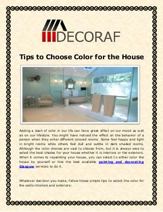 Tips to Choose Color for the House 
Adding a dash of color in our life can have great effect on our mood as well 
as on our lifestyle. You might have noticed the effect on the behavior of a 
person when they enter different colored rooms. Some feel happy and light 
in bright rooms while others feel dull and subtle in dark shaded rooms. 
Although the color choices are vast to choose from, but it is always wise to 
select the best shades for your house whether it is interiors or the exteriors. 
When it comes to repainting your house, you can select to either color the 
house by yourself or hire the best available painting and decorating 
Glasgow services to do it. 
Whatever decision you make, follow these simple tips to select the color for 
the walls interiors and exteriors: 
 