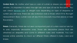 Curtain Rods: No matter what type or color of curtain or drapes you adorn your
window, it is important to select the right size and type of rod for the same. You
can check traverse rods or straight rods depending on type of draperies or
curtain you will have. There are also extension rods or those which fit to the right
measurement. Basic curtain rods will also fit into brackets mounted above or near
the window.
Finials: Generally, finials are not seen as important part of curtain rods but are fun
to pick, especially decorative ones. These are decorative pieces that are
attached on draperies and come in different styles and materials. You can
browse online websites to check out different finials offered in styles, color and
shape.
 