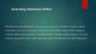 Searching Hardware Online:
Whether you are looking for adjustable curtain rod or entire window curtain
hardware, you can now search and even buy them online. Online drapery
website offers good quality of hardware with multiple options along. You can
choose among the size, color, style and type of hardware you are looking for.
 