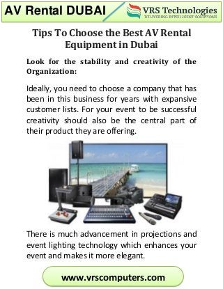 AV Rental DUBAI
www.vrscomputers.com
Tips To Choose the Best AV Rental
Equipment in Dubai
Look for the stability and creativity of the
Organization:
Ideally, you need to choose a company that has
been in this business for years with expansive
customer lists. For your event to be successful
creativity should also be the central part of
their product they are offering.
There is much advancement in projections and
event lighting technology which enhances your
event and makes it more elegant.
 