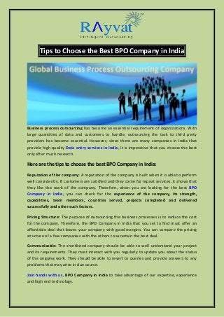 Tips to Choose the Best BPO Company in India
Business process outsourcing has become an essential requirement of organizations. With
large quantities of data and customers to handle, outsourcing the task to third party
providers has become essential. However, since there are many companies in India that
provide high quality Data entry services in India, it is imperative that you choose the best
only after much research.
Here are the tips to choose the best BPO Company in India:
Reputation of the company: A reputation of the company is built when it is able to perform
well consistently. If customers are satisfied and they come for repeat services, it shows that
they like the work of the company. Therefore, when you are looking for the best BPO
Company in India, you can check for the experience of the company, its strength,
capabilities, team members, countries served, projects completed and delivered
successfully and other such factors.
Pricing Structure: The purpose of outsourcing the business processes is to reduce the cost
for the company. Therefore, the BPO Company in India that you set to find must offer an
affordable deal that leaves your company with good margins. You can compare the pricing
structure of a few companies with the others to ascertain the best deal.
Communicable: The shortlisted company should be able to well understand your project
and its requirements. They must interact with you regularly to update you about the status
of the ongoing work. They should be able to revert to queries and provide answers to any
problems that may arise in due course.
Join hands with us, BPO Company in India to take advantage of our expertise, experience
and high end technology.
 