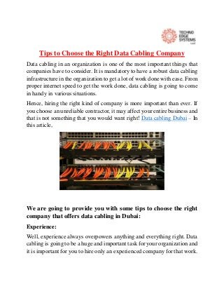 Tips to Choose the Right Data Cabling Company
Data cabling in an organization is one of the most important things that
companies have to consider. It is mandatory to have a robust data cabling
infrastructure in the organization to get a lot of work done with ease. From
proper internet speed to get the work done, data cabling is going to come
in handy in various situations.
Hence, hiring the right kind of company is more important than ever. If
you choose an unreliable contractor, it may affect your entire business and
that is not something that you would want right! Data cabling Dubai – In
this article,
We are going to provide you with some tips to choose the right
company that offers data cabling in Dubai:
Experience:
Well, experience always overpowers anything and everything right. Data
cabling is going to be a huge and important task for your organization and
it is important for you to hire only an experienced company for that work.
 