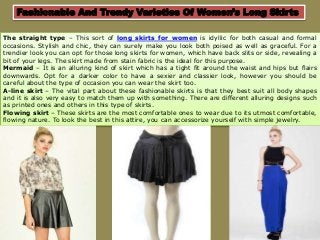 Fashionable And Trendy Varieties Of Women’s Long Skirts
The straight type – This sort of long skirts for women is idyllic for both casual and formal
occasions. Stylish and chic, they can surely make you look both poised as well as graceful. For a
trendier look you can opt for those long skirts for women, which have back slits or side, revealing a
bit of your legs. The skirt made from stain fabric is the ideal for this purpose.
Mermaid – It is an alluring kind of skirt which has a tight fit around the waist and hips but flairs
downwards. Opt for a darker color to have a sexier and classier look, however you should be
careful about the type of occasion you can wear the skirt too.
A-line skirt – The vital part about these fashionable skirts is that they best suit all body shapes
and it is also very easy to match them up with something. There are different alluring designs such
as printed ones and others in this type of skirts.
Flowing skirt – These skirts are the most comfortable ones to wear due to its utmost comfortable,
flowing nature. To look the best in this attire, you can accessorize yourself with simple jewelry.
 