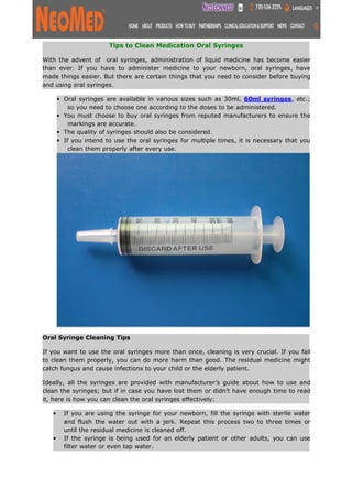 Tips to Clean Medication Oral Syringes
With the advent of oral syringes, administration of liquid medicine has become easier
than ever. If you have to administer medicine to your newborn, oral syringes, have
made things easier. But there are certain things that you need to consider before buying
and using oral syringes.
• Oral syringes are available in various sizes such as 30ml, 60ml syringes, etc.;
so you need to choose one according to the doses to be administered.
• You must choose to buy oral syringes from reputed manufacturers to ensure the
markings are accurate.
• The quality of syringes should also be considered.
• If you intend to use the oral syringes for multiple times, it is necessary that you
clean them properly after every use.
Oral Syringe Cleaning Tips
If you want to use the oral syringes more than once, cleaning is very crucial. If you fail
to clean them properly, you can do more harm than good. The residual medicine might
catch fungus and cause infections to your child or the elderly patient.
Ideally, all the syringes are provided with manufacturer’s guide about how to use and
clean the syringes; but if in case you have lost them or didn’t have enough time to read
it, here is how you can clean the oral syringes effectively:
• If you are using the syringe for your newborn, fill the syringe with sterile water
and flush the water out with a jerk. Repeat this process two to three times or
until the residual medicine is cleaned off.
• If the syringe is being used for an elderly patient or other adults, you can use
filter water or even tap water.
 