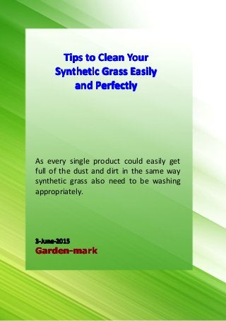 1
Tips to Clean Your Synthetic Grass Easily and Perfectly
Garden-mark.comGarden-mark.comGarden-mark.comGarden-mark.com (C) Copyright (Print Date) All Rights Reserved
As every single product could easily get
full of the dust and dirt in the same way
synthetic grass also need to be washing
appropriately.
3-June-20153-June-20153-June-20153-June-2015
Garden-markGarden-markGarden-markGarden-mark
TipsTipsTipsTips totototo CleanCleanCleanClean YourYourYourYour
SyntheticSyntheticSyntheticSynthetic GrassGrassGrassGrass EasilyEasilyEasilyEasily
andandandand PerfectlyPerfectlyPerfectlyPerfectly
 