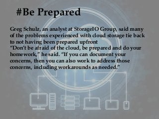 #Be Prepared
Greg Schulz, an analyst at StorageIO Group, said many
of the problems experienced with cloud storage tie back
to not having been prepared upfront
“Don’t be afraid of the cloud, be prepared and do your
homework,” he said. “If you can document your
concerns, then you can also work to address those
concerns, including workarounds as needed.”
 