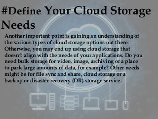 #Define Your Cloud Storage
Needs
Another important point is gaining an understanding of
the various types of cloud storage options out there.
Otherwise, you may end up using cloud storage that
doesn’t align with the needs of your applications. Do you
need bulk storage for video, image, archiving or a place
to park large amounts of data, for example? Other needs
might be for file sync and share, cloud storage or a
backup or disaster recovery (DR) storage service.
 