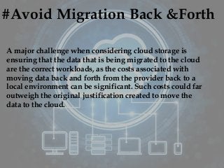 #Avoid Migration Back &Forth
A major challenge when considering cloud storage is
ensuring that the data that is being migrated to the cloud
are the correct workloads, as the costs associated with
moving data back and forth from the provider back to a
local environment can be significant. Such costs could far
outweigh the original justification created to move the
data to the cloud.
 