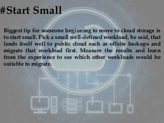 #Start Small
Biggest tip for someone beginning to move to cloud storage is
to start small. Pick a small well-defined workload, he said, that
lends itself well to public cloud such as offsite backups and
migrate that workload first. Measure the results and learn
from the experience to see which other workloads would be
suitable to migrate.
 