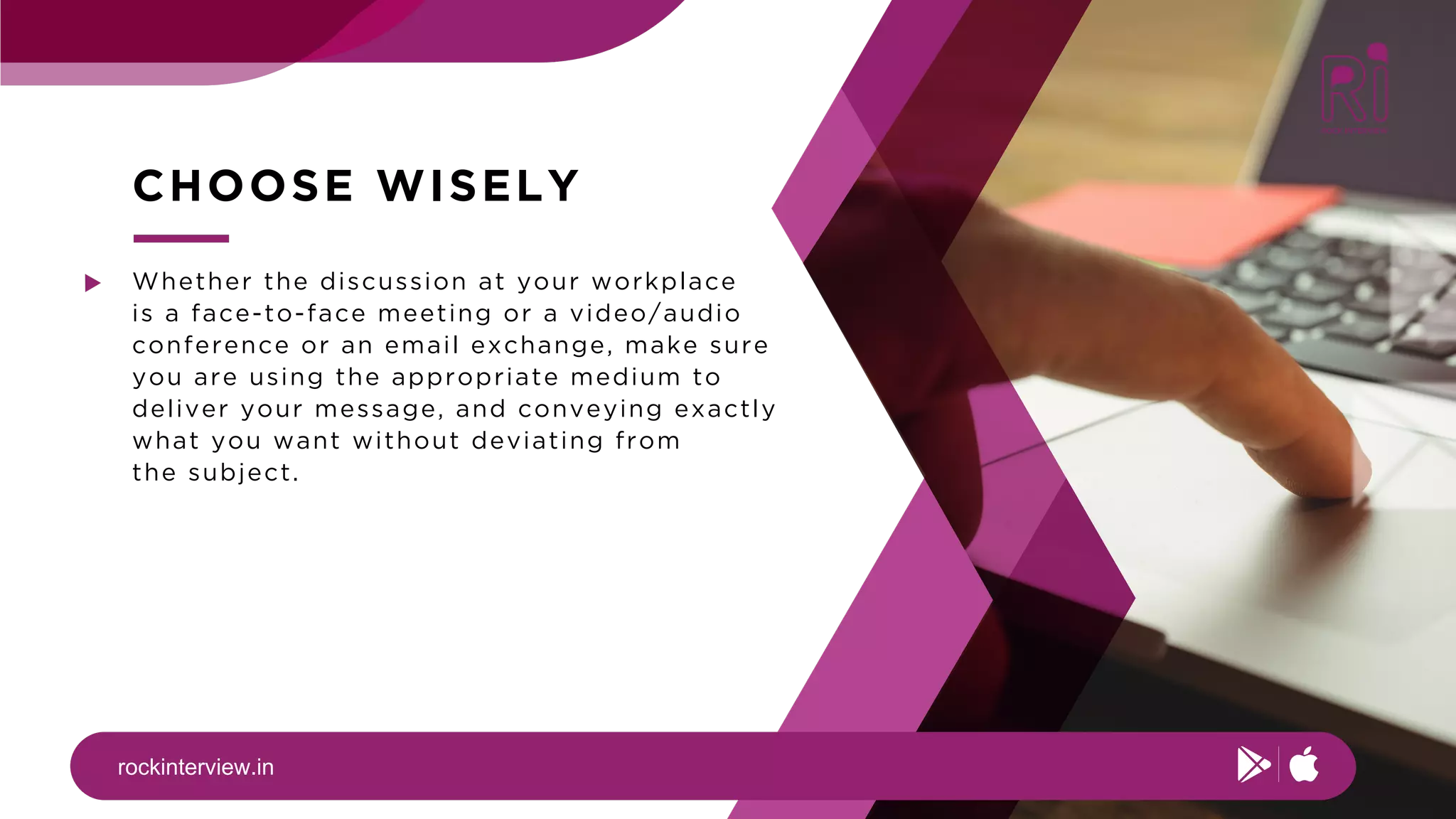rockinterview.in
CHOOSE WISELY
Whether the discussion at your workplace
is a face-to-face meeting or a video/audio
conference or an email exchange, make sure
you are using the appropriate medium to
deliver your message, and conveying exactly
what you want without deviating from
the subject.
 