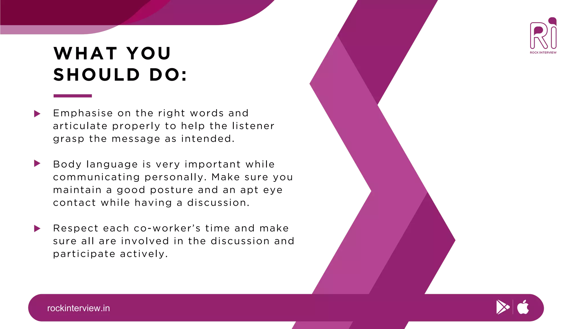 rockinterview.in
WHAT YOU
SHOULD DO:
Emphasise on the right words and
articulate properly to help the listener
grasp the message as intended.
Body language is very important while
communicating personally. Make sure you
maintain a good posture and an apt eye
contact while having a discussion.
Respect each co-worker’s time and make
sure all are involved in the discussion and
participate actively.
 