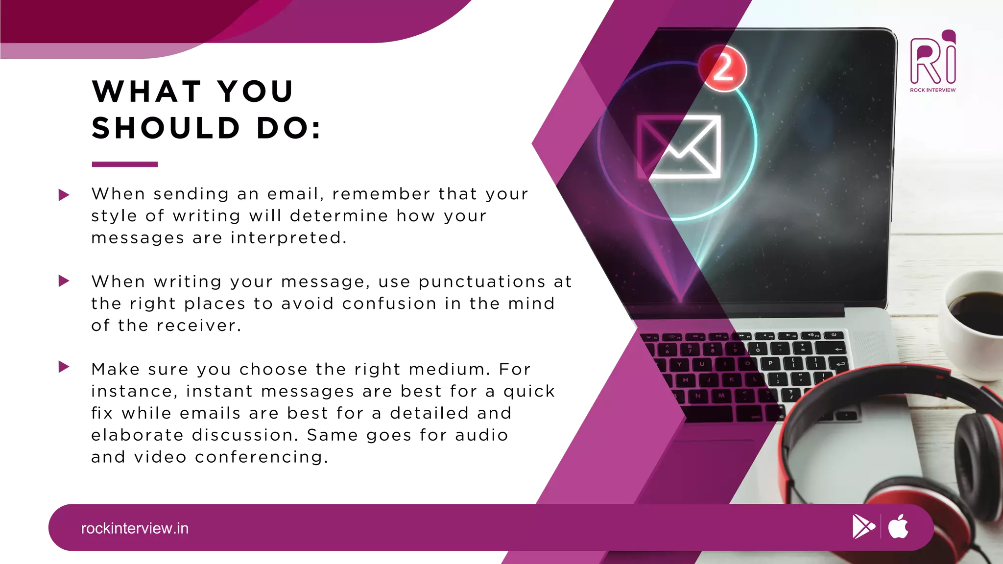 rockinterview.in
WHAT YOU
SHOULD DO:
When sending an email, remember that your
style of writing will determine how your
messages are interpreted.
When writing your message, use punctuations at
the right places to avoid confusion in the mind
of the receiver.
Make sure you choose the right medium. For
instance, instant messages are best for a quick
ﬁx while emails are best for a detailed and
elaborate discussion. Same goes for audio
and video conferencing.
 