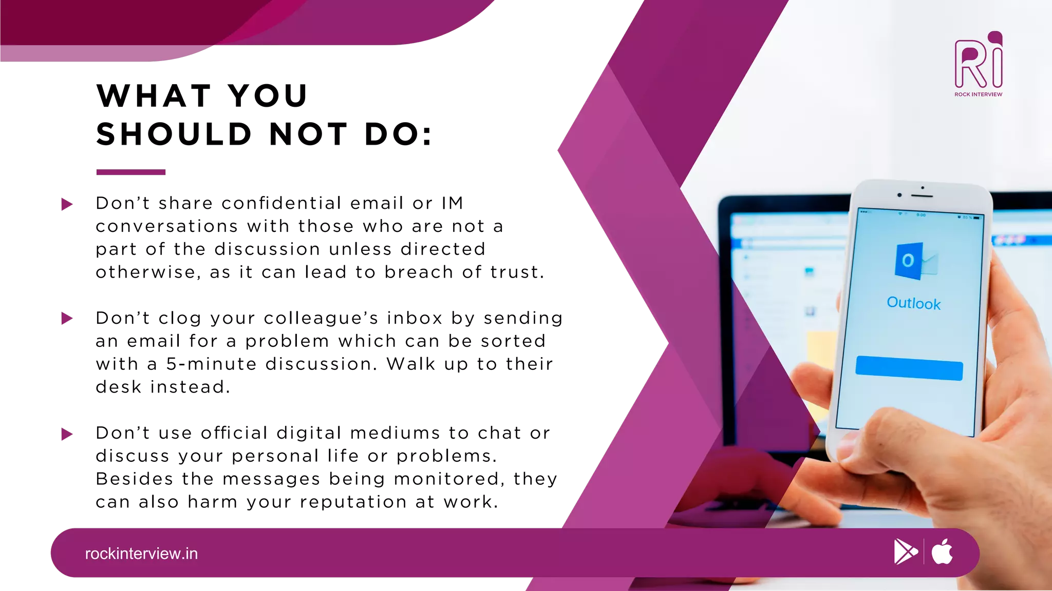 rockinterview.in
WHAT YOU
SHOULD NOT DO:
Don’t share conﬁdential email or IM
conversations with those who are not a
part of the discussion unless directed
otherwise, as it can lead to breach of trust.
Don’t clog your colleague’s inbox by sending
an email for a problem which can be sorted
with a 5-minute discussion. Walk up to their
desk instead.
Don’t use official digital mediums to chat or
discuss your personal life or problems.
Besides the messages being monitored, they
can also harm your reputation at work.
 