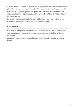 3/2
It would help if you found out whether the bcom colleges in Pune have everything in
place like the mcom colleges in Pune do. This would give an idea about the benefits
that might come your way while trying to make a transition in your career. If you
aren't able to make the jump as you might have preferred, then it will be difficult for
you down the line.
However, the mcom colleges in Pune are said to have everything in place for the
students to enjoy without facing any difficulties whatsoever.
Conclusion
Following all the tips that are talked about in this article could make it simpler for
you to get a proper understanding of the course that you are looking to design
for yourself.
Choosing the right course could help you progress smoothly without facing any
issues.
 