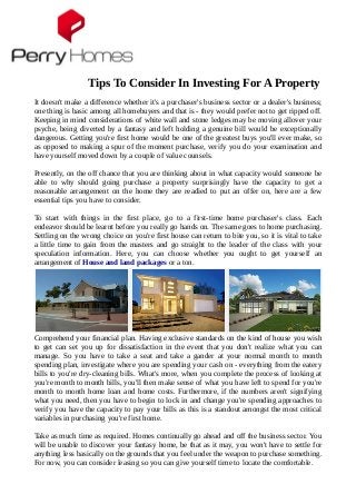 Tips To Consider In Investing For A Property
It doesn't make a difference whether it's a purchaser's business sector or a dealer's business;
one thing is basic among all homebuyers and that is - they would prefer not to get ripped off.
Keeping in mind considerations of white wall and stone ledges may be moving allover your
psyche, being diverted by a fantasy and left holding a genuine bill would be exceptionally
dangerous. Getting you're first home would be one of the greatest buys you'll ever make, so
as opposed to making a spur of the moment purchase, verify you do your examination and
have yourself moved down by a couple of value counsels.
Presently, on the off chance that you are thinking about in what capacity would someone be
able to why should going purchase a property surprisingly have the capacity to get a
reasonable arrangement on the home they are readied to put an offer on, here are a few
essential tips you have to consider.
To start with things in the first place, go to a first-time home purchaser's class. Each
endeavor should be learnt before you really go hands on. The same goes to home purchasing.
Settling on the wrong choice on you're first house can return to bite you, so it is vital to take
a little time to gain from the masters and go straight to the leader of the class with your
speculation information. Here, you can choose whether you ought to get yourself an
arrangement of House and land packages or a ton.
Comprehend your financial plan. Having exclusive standards on the kind of house you wish
to get can set you up for dissatisfaction in the event that you don't realize what you can
manage. So you have to take a seat and take a gander at your normal month to month
spending plan, investigate where you are spending your cash on - everything from the eatery
bills to you're dry-cleaning bills. What's more, when you complete the process of looking at
you're month to month bills, you'll then make sense of what you have left to spend for you're
month to month home loan and home costs. Furthermore, if the numbers aren't signifying
what you need, then you have to begin to lock in and change you're spending approaches to
verify you have the capacity to pay your bills as this is a standout amongst the most critical
variables in purchasing you're first home.
Take as much time as required. Homes continually go ahead and off the business sector. You
will be unable to discover your fantasy home, be that as it may, you won't have to settle for
anything less basically on the grounds that you feel under the weapon to purchase something.
For now, you can consider leasing so you can give yourself time to locate the comfortable.
 