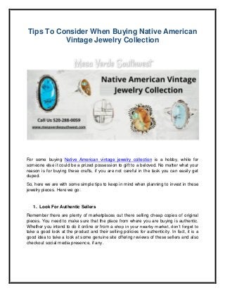 Tips To Consider When Buying Native American
Vintage Jewelry Collection
For some buying Native American vintage jewelry collection is a hobby, while for
someone else it could be a prized possession to gift to a beloved. No matter what your
reason is for buying these crafts, if you are not careful in the task you can easily get
duped.
So, here we are with some simple tips to keep in mind when planning to invest in these
jewelry pieces. Here we go:
1. Look For Authentic Sellers
Remember there are plenty of marketplaces out there selling cheap copies of original
pieces. You need to make sure that the place from where you are buying is authentic.
Whether you intend to do it online or from a shop in your nearby market, don’t forget to
take a good look at the product and their selling policies for authenticity. In fact, it is a
good idea to take a look at some genuine site offering reviews of these sellers and also
checkout social media presence, if any.
 
