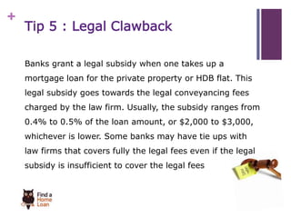 + 
Tip 5 : Legal Clawback 
Banks grant a legal subsidy when one takes up a 
mortgage loan for the private property or HDB flat. This 
legal subsidy goes towards the legal conveyancing fees 
charged by the law firm. Usually, the subsidy ranges from 
0.4% to 0.5% of the loan amount, or $2,000 to $3,000, 
whichever is lower. Some banks may have tie ups with 
law firms that covers fully the legal fees even if the legal 
subsidy is insufficient to cover the legal fees 
 