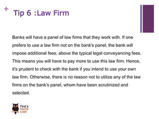 + 
Tip 6 :Law Firm 
Banks will have a panel of law firms that they work with. If one 
prefers to use a law firm not on the bank's panel, the bank will 
impose additional fees, above the typical legal conveyancing fees. 
This means you will have to pay more to use this law firm. Hence, 
it's prudent to check with the bank if you intend to use your own 
law firm. Otherwise, there is no reason not to utilize any of the law 
firms on the bank's panel, whom have been scrutinized and 
selected. 
 