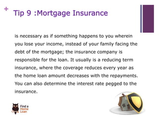 + 
Tip 9 :Mortgage Insurance 
is necessary as if something happens to you wherein 
you lose your income, instead of your family facing the 
debt of the mortgage; the insurance company is 
responsible for the loan. It usually is a reducing term 
insurance, where the coverage reduces every year as 
the home loan amount decreases with the repayments. 
You can also determine the interest rate pegged to the 
insurance. 
 