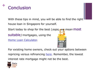 + 
Conclusion 
With these tips in mind, you will be able to find the right 
house loan in Singapore for yourself. 
Start today to shop for the best (oops, we mean most 
suitable) mortgages, using the 
Home Loan Calculator. 
For existing home owners, check out your options between 
repricing versus refinancing here. Remember, the lowest 
interest rate mortgage might not be the best. 
 