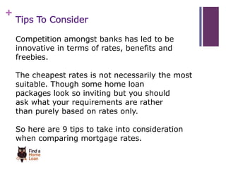 + 
Tips To Consider 
Competition amongst banks has led to be 
innovative in terms of rates, benefits and 
freebies. 
The cheapest rates is not necessarily the most 
suitable. Though some home loan 
packages look so inviting but you should 
ask what your requirements are rather 
than purely based on rates only. 
So here are 9 tips to take into consideration 
when comparing mortgage rates. 
 