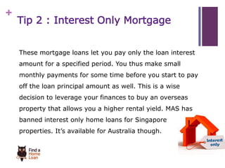 + 
Tip 2 : Interest Only Mortgage 
These mortgage loans let you pay only the loan interest 
amount for a specified period. You thus make small 
monthly payments for some time before you start to pay 
off the loan principal amount as well. This is a wise 
decision to leverage your finances to buy an overseas 
property that allows you a higher rental yield. MAS has 
banned interest only home loans for Singapore 
properties. It’s available for Australia though. 
 