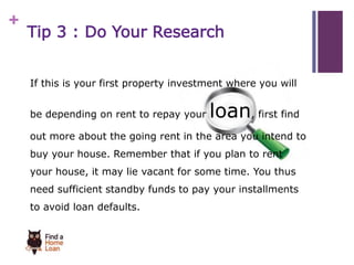 + 
Tip 3 : Do Your Research 
If this is your first property investment where you will 
be depending on rent to repay your loan, first find 
out more about the going rent in the area you intend to 
buy your house. Remember that if you plan to rent 
your house, it may lie vacant for some time. You thus 
need sufficient standby funds to pay your installments 
to avoid loan defaults. 
 