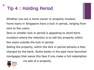 + 
Tip 4 : Holding Period 
Whether you are a home owner or property investor, 
home loans in Singapore have a lock in period, ranging from 
zero to few years. 
Zero or smaller lock in period is appealing to short-term 
investors where the intention is to sell the property within 
few years outside the lock in period. 
Selling the property, within the lock in period attracts a fees 
charged by the bank. Some banks in the past have launched 
mortgages that waive this fees if one make a full redemption 
via sale of a property. 
 